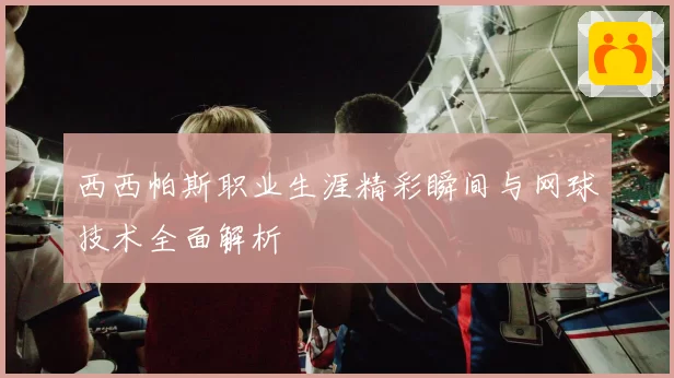 西西帕斯职业生涯精彩瞬间与网球技术全面解析