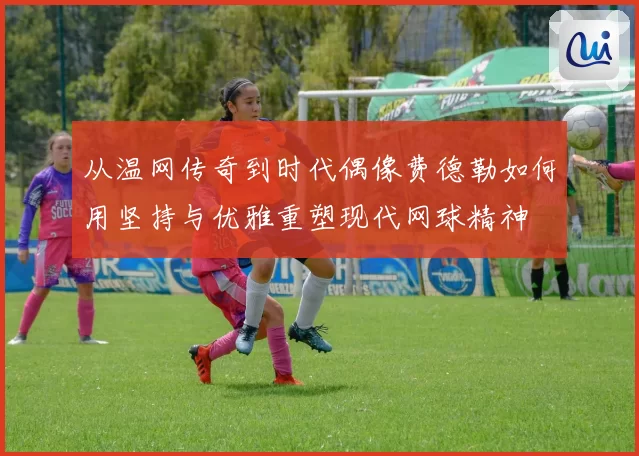 从温网传奇到时代偶像费德勒如何用坚持与优雅重塑现代网球精神