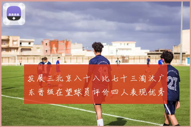 发展三北京八十八比七十三淘汰广东晋级在望球员评价四人表现优秀三专题观察