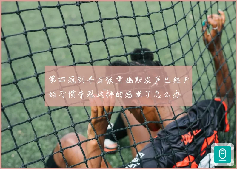 第四冠到手后张雪幽默发声已经开始习惯夺冠这样的感觉了怎么办