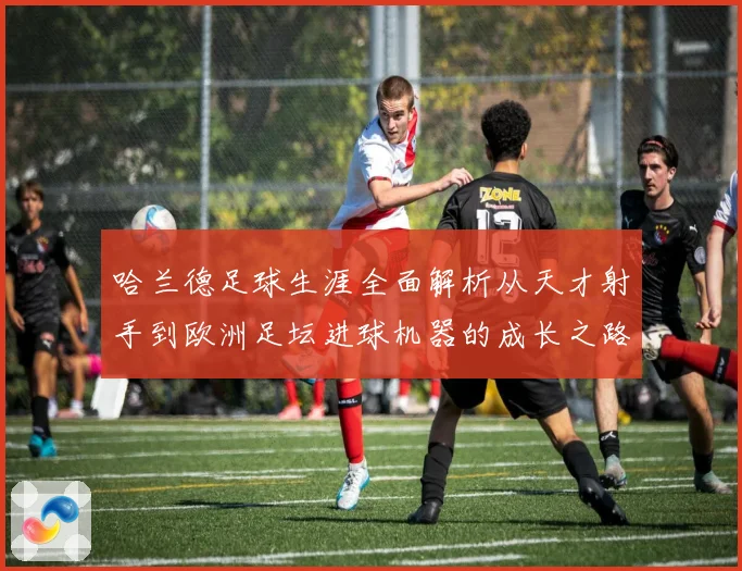 哈兰德足球生涯全面解析从天才射手到欧洲足坛进球机器的成长之路