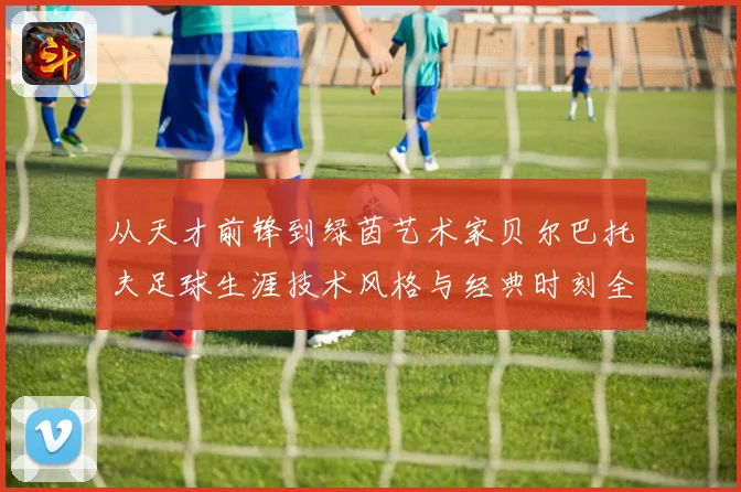 从天才前锋到绿茵艺术家贝尔巴托夫足球生涯技术风格与经典时刻全解析