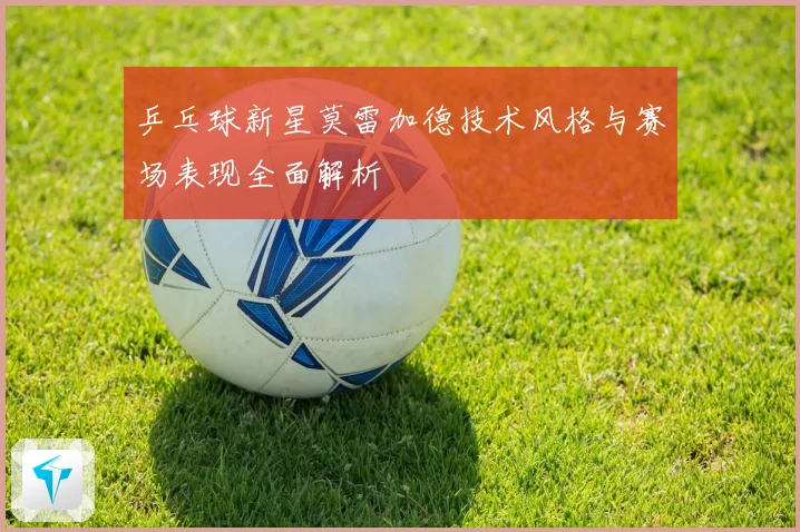 乒乓球新星莫雷加德技术风格与赛场表现全面解析