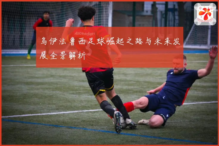 乌伊法鲁西足球崛起之路与未来发展全景解析