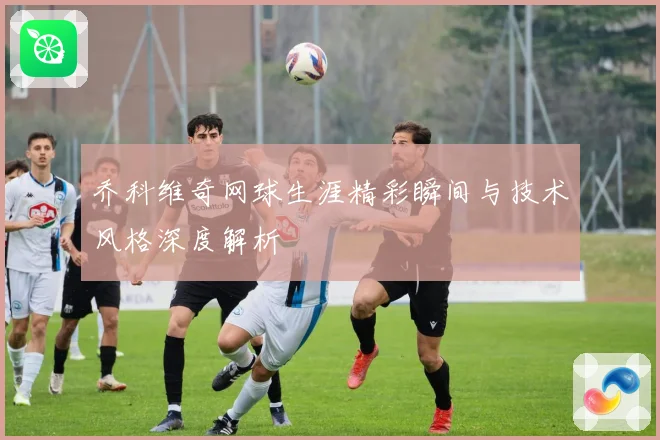 乔科维奇网球生涯精彩瞬间与技术风格深度解析