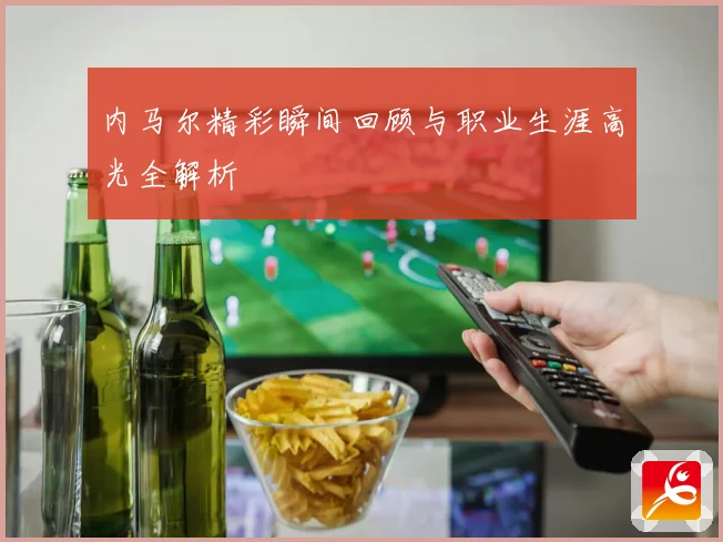 内马尔精彩瞬间回顾与职业生涯高光全解析