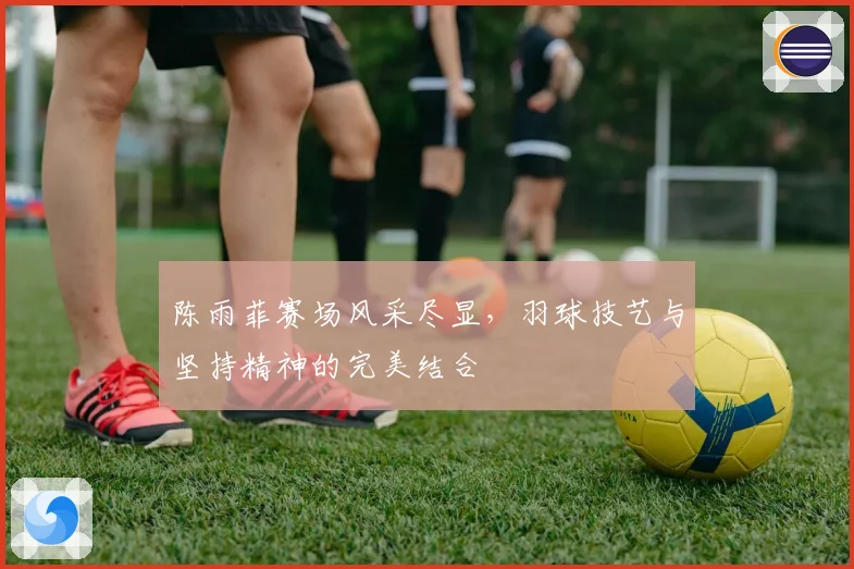 陈雨菲赛场风采尽显，羽球技艺与坚持精神的完美结合