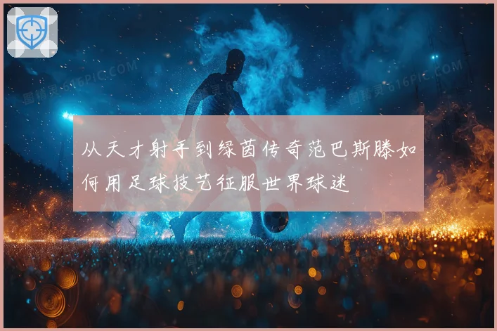 从天才射手到绿茵传奇范巴斯滕如何用足球技艺征服世界球迷