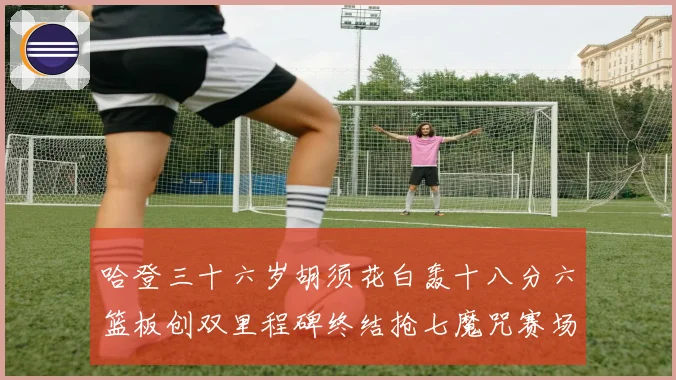 哈登三十六岁胡须花白轰十八分六篮板创双里程碑终结抢七魔咒赛场复盘