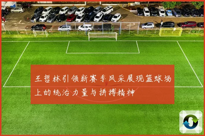 王哲林引领新赛季风采展现篮球场上的统治力量与拼搏精神