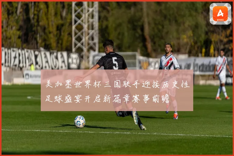 美加墨世界杯三国联手迎接历史性足球盛宴开启新篇章赛事前瞻