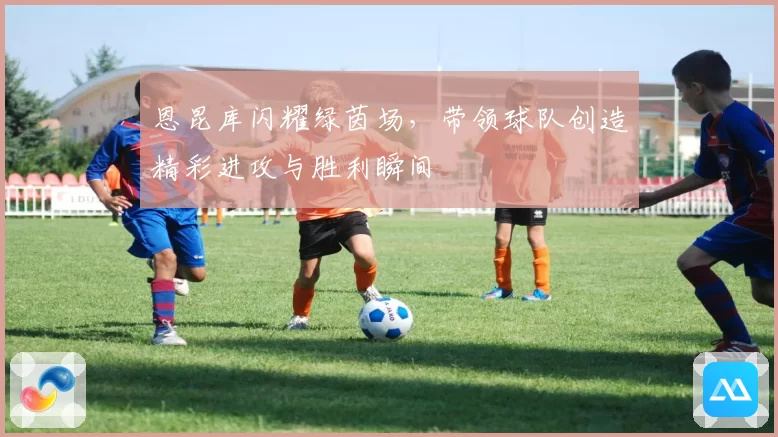 恩昆库闪耀绿茵场，带领球队创造精彩进攻与胜利瞬间