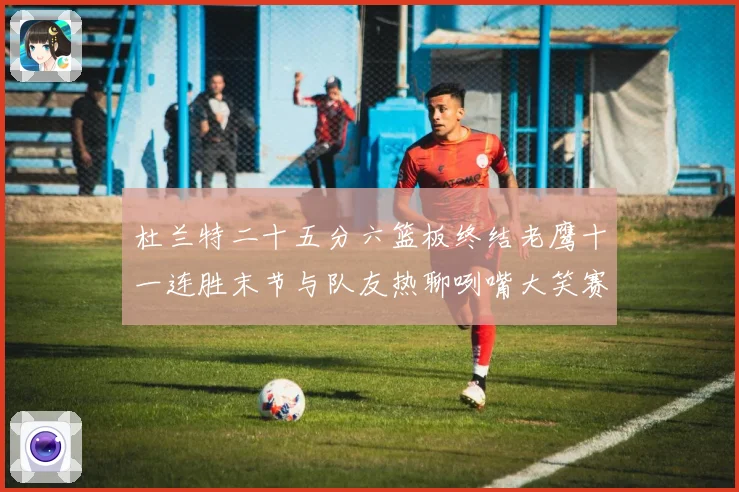 杜兰特二十五分六篮板终结老鹰十一连胜末节与队友热聊咧嘴大笑赛场复盘