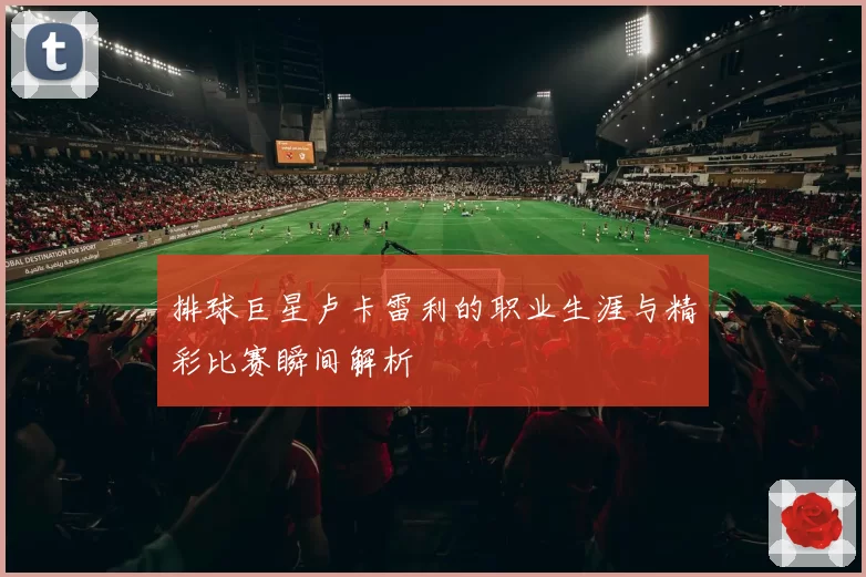 排球巨星卢卡雷利的职业生涯与精彩比赛瞬间解析