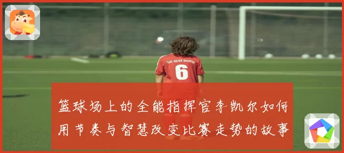 篮球场上的全能指挥官李凯尔如何用节奏与智慧改变比赛走势的故事