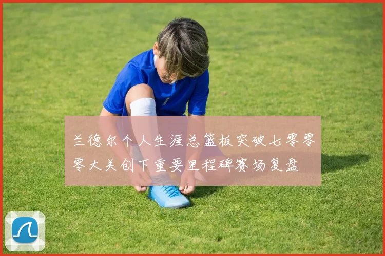 兰德尔个人生涯总篮板突破七零零零大关创下重要里程碑赛场复盘