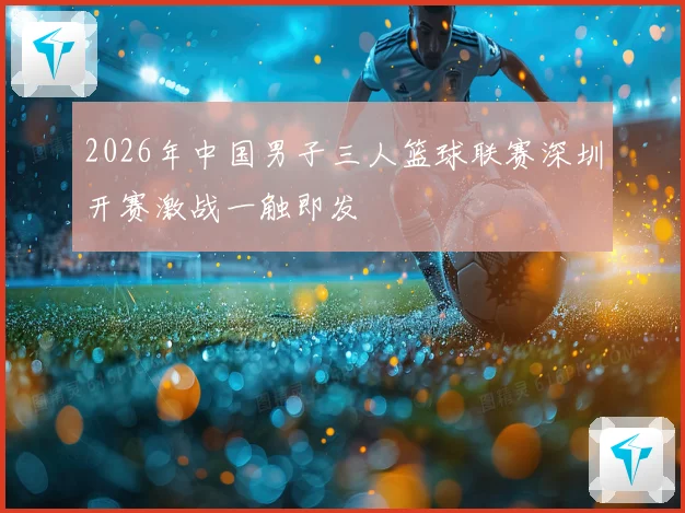 2026年中国男子三人篮球联赛深圳开赛激战一触即发