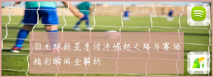 羽毛球新星李诗沣崛起之路与赛场精彩瞬间全解析