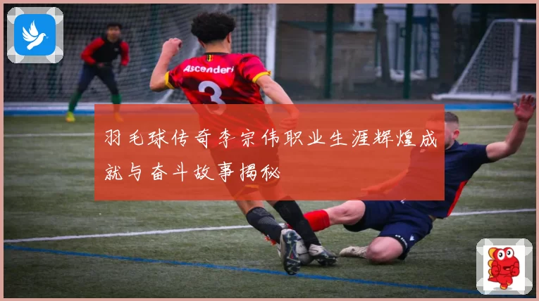 羽毛球传奇李宗伟职业生涯辉煌成就与奋斗故事揭秘