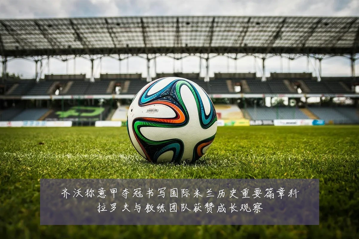 齐沃称意甲夺冠书写国际米兰历史重要篇章科拉罗夫与教练团队获赞成长观察