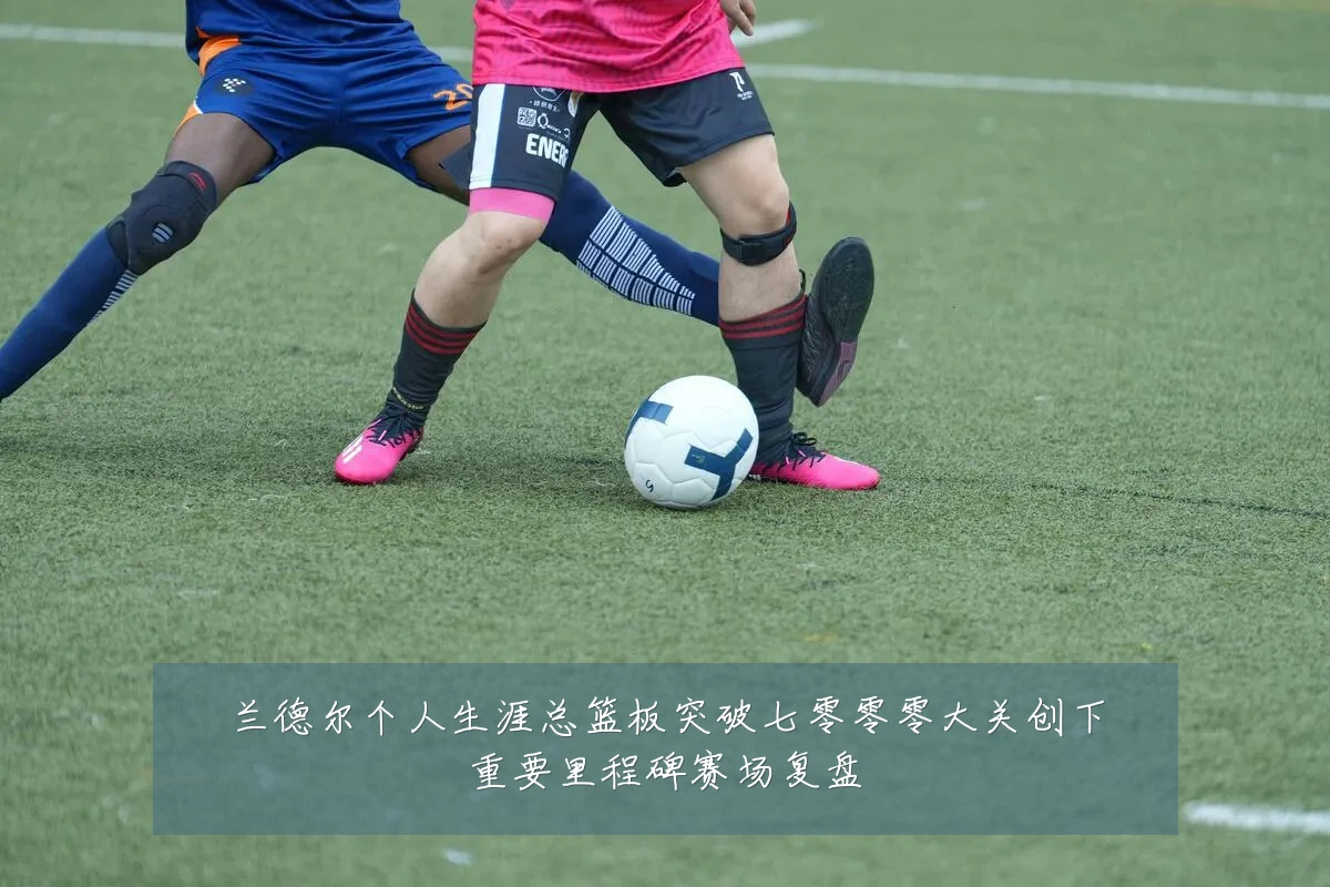 兰德尔个人生涯总篮板突破七零零零大关创下重要里程碑赛场复盘
