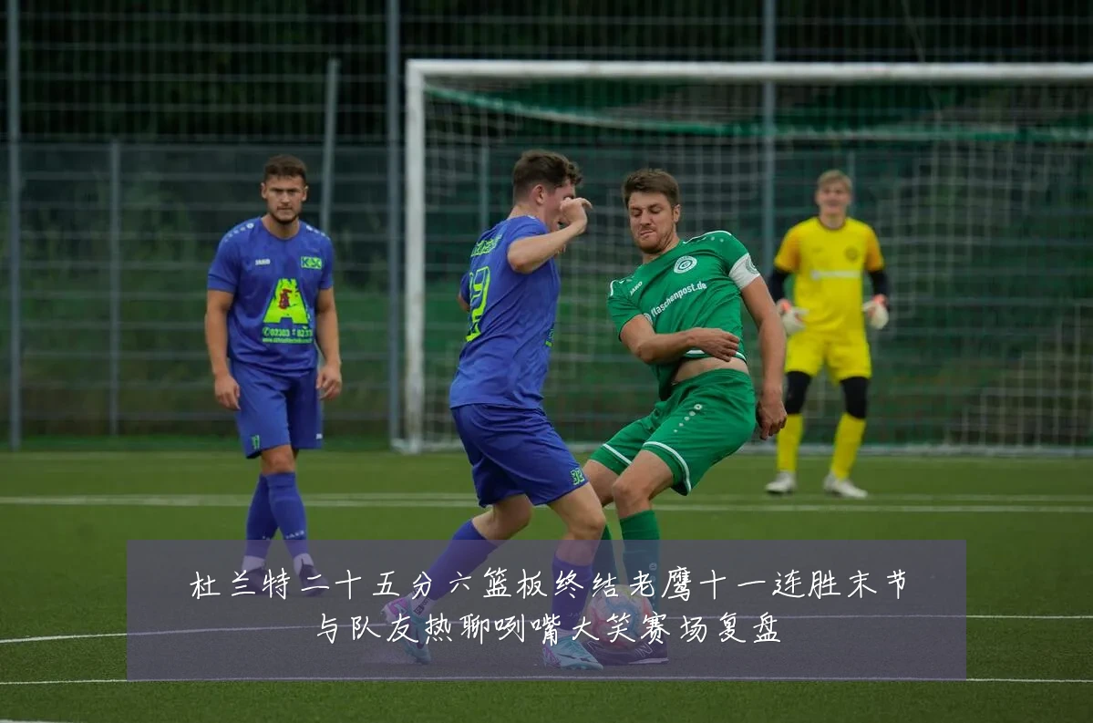 杜兰特二十五分六篮板终结老鹰十一连胜末节与队友热聊咧嘴大笑赛场复盘